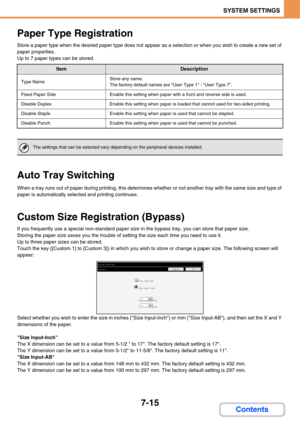 Page 687
7-15
SYSTEM SETTINGS
Contents
Paper Type Registration
Store a paper type when the desired paper type does not appear as a selection or when you wish to create a new set of 
paper properties.
Up to 7 paper types can be stored.
Auto Tray Switching
When a tray runs out of paper during printing, this determines whether or not another tray with the same size and type of 
paper is automatically selected and printing continues.
Custom Size Registration (Bypass)
If you frequently use a special non-standard...