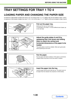 Page 711-30
BEFORE USING THE MACHINE
Contents
TRAY SETTINGS FOR TRAY 1 TO 4
LOADING PAPER AND CHANGING THE PAPER SIZE
A maximum of 500 sheets of paper from size 5-1/2 x 8-1/2R to size 11 x 17 (A5R to A3) can be loaded in trays 1 and 2. 
A maximum of 500 sheets of paper from size 7-1/4 x 10-1/2R to size 11 x 17 (B5R to A3) can be loaded in trays 3 and 4.
1
Pull out the paper tray.
Gently pull the tray out until it stops.
To load paper, go to step 3. To load a different size of paper, go 
to the next step.
2...