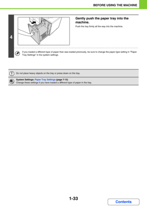 Page 741-33
BEFORE USING THE MACHINE
Contents
4
Gently push the paper tray into the 
machine.
Push the tray firmly all the way into the machine.
If you loaded a different type of paper than was loaded previously, be sure to change the paper type setting in Paper 
Tray Settings in the system settings.
Do not place heavy objects on the tray or press down on the tray.
System Settings: Paper Tray Settings (page 7-13)
Change these settings if you have loaded a different type of paper in the tray. 