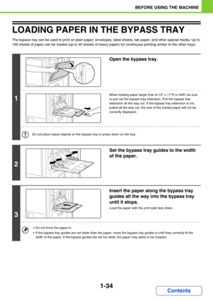 Page 751-34
BEFORE USING THE MACHINE
Contents
LOADING PAPER IN THE BYPASS TRAY
The bypass tray can be used to print on plain paper, envelopes, label sheets, tab paper, and other special media. Up to 
100 sheets of paper can be loaded (up to 40 sheets of heavy paper) for continuous printing similar to the other trays.
1
Open the bypass tray.
When loading paper larger than 8-1/2 x 11R or A4R, be sure 
to pull out the bypass tray extension. Pull the bypass tray 
extension all the way out. If the bypass tray...