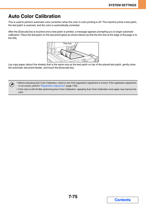 Page 7477-75
SYSTEM SETTINGS
Contents
Auto Color Calibration
This is used to perform automatic color correction when the color in color printing is off. The machine prints a test patch, 
the test patch is scanned, and the color is automatically corrected.
After the [Execute] key is touched and a test patch is printed, a message appears prompting you to begin automatic 
calibration. Place the test patch on the document glass as shown below (so that the thin line at the edge of the page is to 
the left).
Lay copy...