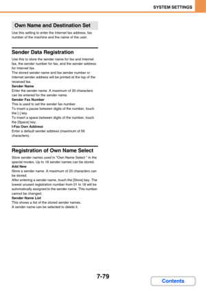 Page 7517-79
SYSTEM SETTINGS
Contents
Use this setting to enter the Internet fax address, fax 
number of the machine and the name of the user.
Sender Data Registration
Use this to store the sender name for fax and Internet 
fax, the sender number for fax, and the sender address 
for Internet fax.
The stored sender name and fax sender number or 
Internet sender address will be printed at the top of the 
received fax.
Sender Name
Enter the sender name. A maximum of 20 characters 
can be entered for the sender...