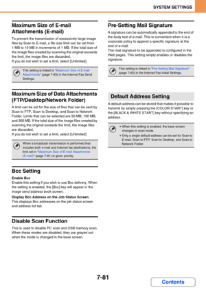 Page 7537-81
SYSTEM SETTINGS
Contents
Maximum Size of E-mail 
Attachments (E-mail)
To prevent the transmission of excessively large image 
files by Scan to E-mail, a file size limit can be set from 
1 MB to 10 MB in increments of 1 MB. If the total size of 
the image files created by scanning the original exceeds 
the limit, the image files are discarded.
If you do not wish to set a limit, select [Unlimited].
Maximum Size of Data Attachments 
(FTP/Desktop/Network Folder)
A limit can be set for the size of files...