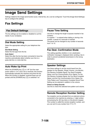 Page 7787-106
SYSTEM SETTINGS
Contents
Image Send Settings
Settings related to the image send function (scan, Internet fax, etc.) can be configured. Touch the [Image Send Settings] 
key to configure the settings.
Fax Settings
The fax settings can be enabled or disabled to suit the 
needs of your workplace.
Dial Mode Setting
Select the appropriate setting for your telephone line 
type.
Dial Mode Setting
Select the line type from the list.
Auto Select
Select this after the line has been connected to have the...