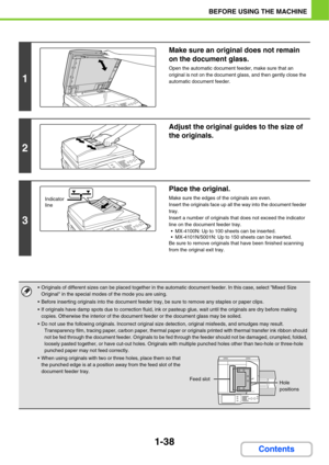 Page 791-38
BEFORE USING THE MACHINE
Contents
1
Make sure an original does not remain 
on the document glass.
Open the automatic document feeder, make sure that an 
original is not on the document glass, and then gently close the 
automatic document feeder.
2
Adjust the original guides to the size of 
the originals.
3
Place the original.
Make sure the edges of the originals are even.
Insert the originals face up all the way into the document feeder 
tray.
Insert a number of originals that does not exceed the...