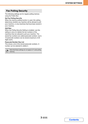 Page 7837-111
SYSTEM SETTINGS
Contents
The following settings are for regular polling memory 
using the Public Box.
Set Fax Polling Security
When the memory polling function is used, this setting 
determines whether any machine will be allowed to poll 
your machine, or only machines that have been stored in 
your machine.
Add New
When the Polling Security Setting is enabled, use this 
setting to store (or delete) the fax numbers of the 
machines that are allowed to poll your machine. The 
stored fax numbers are...