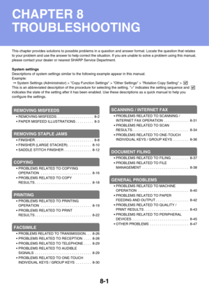 Page 7848-1
This chapter provides solutions to possible problems in a question and answer format. Locate the question that relates 
to your problem and use the answer to help correct the situation. If you are unable to solve a problem using this manual, 
please contact your dealer or nearest SHARP Service Department.
System settings
Descriptions of system settings similar to the following example appear in this manual.
Example:
 ➞ System Settings (Administrator) > Copy Function Settings > Other Settings >...