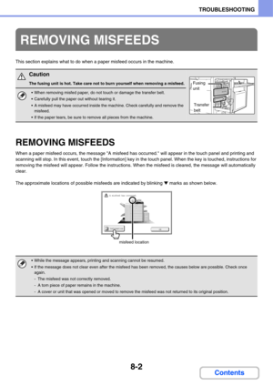 Page 7858-2
TROUBLESHOOTING
Contents
This section explains what to do when a paper misfeed occurs in the machine.
REMOVING MISFEEDS
When a paper misfeed occurs, the message A misfeed has occurred. will appear in the touch panel and printing and 
scanning will stop. In this event, touch the [Information] key in the touch panel. When the key is touched, instructions for 
removing the misfeed will appear. Follow the instructions. When the misfeed is cleared, the message will automatically 
clear.
The approximate...