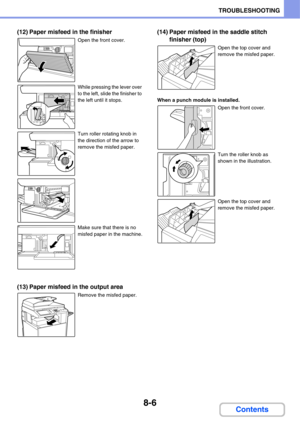 Page 7898-6
TROUBLESHOOTING
Contents
(12) Paper misfeed in the finisher
Open the front cover.
While pressing the lever over 
to the left, slide the finisher to 
the left until it stops.
Turn roller rotating knob in 
the direction of the arrow to 
remove the misfed paper.
Make sure that there is no 
misfed paper in the machine.
(13) Paper misfeed in the output area
Remove the misfed paper.
(14) Paper misfeed in the saddle stitch 
finisher (top)
Open the top cover and 
remove the misfed paper.
When a punch module...