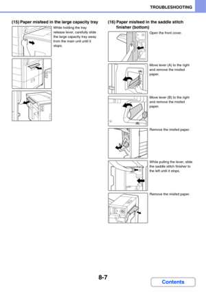 Page 7908-7
TROUBLESHOOTING
Contents
(15) Paper misfeed in the large capacity tray
While holding the tray 
release lever, carefully slide 
the large capacity tray away 
from the main unit until it 
stops.
(16) Paper misfeed in the saddle stitch 
finisher (bottom)
Open the front cover.
Move lever (A) to the right 
and remove the misfed 
paper. 
Move lever (B) to the right 
and remove the misfed 
paper.
Remove the misfed paper.
While pulling the lever, slide 
the saddle stitch finisher to 
the left until it...