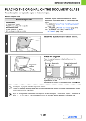 Page 801-39
BEFORE USING THE MACHINE
Contents
PLACING THE ORIGINAL ON THE DOCUMENT GLASS
This section explains how to place the original on the document glass.
Allowed original sizes
When the original is a non-standard size, see the 
appropriate explanation below for the mode you are 
using.
☞2. COPIER SPECIFYING THE ORIGINAL SIZE 
(page 2-29)
☞4. FACSIMILE IMAGE SETTINGS (page 4-45)
☞5. SCANNER / INTERNET FAX IMAGE 
SETTINGS (page 5-53)
Maximum original size
Standard sizes
11 (height) x 17 (width)
A3: 297 mm...