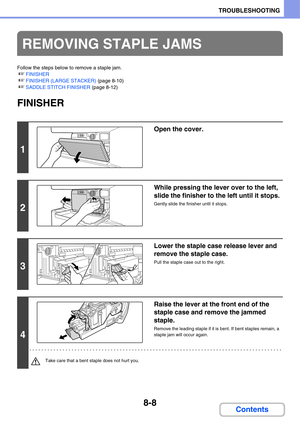 Page 7918-8
TROUBLESHOOTING
Contents
Follow the steps below to remove a staple jam.
☞FINISHER
☞FINISHER (LARGE STACKER) (page 8-10)
☞SADDLE STITCH FINISHER (page 8-12)
FINISHER
REMOVING STAPLE JAMS
1
Open the cover.
2
While pressing the lever over to the left, 
slide the finisher to the left until it stops.
Gently slide the finisher until it stops.
3
Lower the staple case release lever and 
remove the staple case.
Pull the staple case out to the right.
4
Raise the lever at the front end of the 
staple case and...