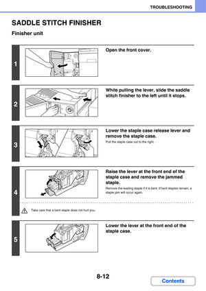 Page 7958-12
TROUBLESHOOTING
Contents
SADDLE STITCH FINISHER
Finisher unit
1
Open the front cover.
2
While pulling the lever, slide the saddle 
stitch finisher to the left until it stops.
3
Lower the staple case release lever and 
remove the staple case.
Pull the staple case out to the right.
4
Raise the lever at the front end of the 
staple case and remove the jammed 
staple.
Remove the leading staple if it is bent. If bent staples remain, a 
staple jam will occur again.
Take care that a bent staple does not...