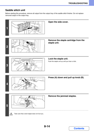 Page 7978-14
TROUBLESHOOTING
Contents Saddle stitch unit
Before starting this procedure, remove all output from the output tray of the saddle stitch finisher. Do not replace 
removed output in the output tray.
1
Open the side cover.
2
Remove the staple cartridge from the 
staple unit.
3
Lock the staple unit.
Push the staple unit up until you hear a click.
4
Press (A) down and pull up knob (B).
5
Remove the jammed staples.
Take care that a bent staple does not hurt you.
(A)
(B) 