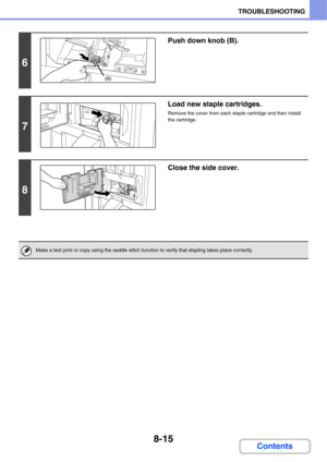 Page 7988-15
TROUBLESHOOTING
Contents
6
Push down knob (B).
7
Load new staple cartridges.
Remove the cover from each staple cartridge and then install 
the cartridge.
8
Close the side cover.
Make a test print or copy using the saddle stitch function to verify that stapling takes place correctly.
(B) 