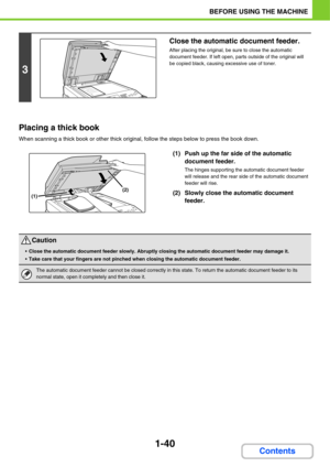 Page 811-40
BEFORE USING THE MACHINE
Contents Placing a thick book
When scanning a thick book or other thick original, follow the steps below to press the book down.
(1) Push up the far side of the automatic 
document feeder.
The hinges supporting the automatic document feeder 
will release and the rear side of the automatic document 
feeder will rise.
(2) Slowly close the automatic document 
feeder.
3
Close the automatic document feeder.
After placing the original, be sure to close the automatic 
document...