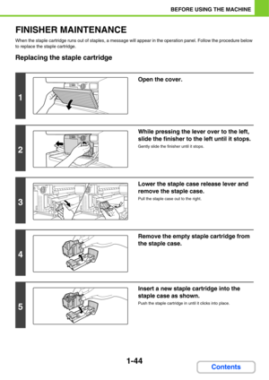 Page 851-44
BEFORE USING THE MACHINE
Contents
FINISHER MAINTENANCE
When the staple cartridge runs out of staples, a message will appear in the operation panel. Follow the procedure below 
to replace the staple cartridge.
Replacing the staple cartridge
1
Open the cover.
2
While pressing the lever over to the left, 
slide the finisher to the left until it stops.
Gently slide the finisher until it stops.
3
Lower the staple case release lever and 
remove the staple case.
Pull the staple case out to the right.
4...