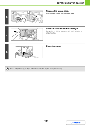 Page 861-45
BEFORE USING THE MACHINE
Contents
6
Replace the staple case.
Push the staple case in until it clicks into place.
7
Slide the finisher back to the right.
Gently slide the finisher back to the right until it locks into its 
original position.
8
Close the cover.
Make a test print or copy in staple sort mode to verify that stapling takes place correctly. 