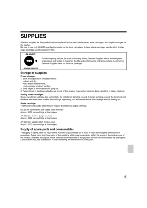 Page 8825
SUPPLIES
Standard supplies for this product that can replaced by the user include paper, toner cartridges, and staple cartridges for 
the finisher.
Be sure to use only SHARP-specified products for the toner cartridges, finisher staple cartridge, saddle stitch finisher 
staple cartridge, and transparency film.
Storage of supplies
Proper storage
1. Store the supplies in a location that is:
 clean and dry,
 at a stable temperature,
 not exposed to direct sunlight.
2. Store paper in the wrapper and lying...