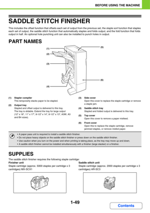 Page 901-49
BEFORE USING THE MACHINE
Contents
SADDLE STITCH FINISHER
This includes the offset function that offsets each set of output from the previous set, the staple sort function that staples 
each set of output, the saddle stitch function that automatically staples and folds output, and the fold function that folds 
output in half. An optional hole punching unit can also be installed to punch holes in output.
PART NAMES
(1) Stapler compiler
This temporarily stacks paper to be stapled.
(2) Output tray...