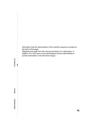 Page 89619
Information that the administrator of the machine requires is printed on 
the back of this page.
(Separate this page from the manual and keep it in a safe place. In 
addition, fill in the name of the administrator and the administrators 
contact information in the left hand margin.)
Administrator           Name:                                            Contact at:
✂
mx5001_us_saf.fm  19 ページ  ２００８年９月２４日　水曜日　午前９時４５分 
