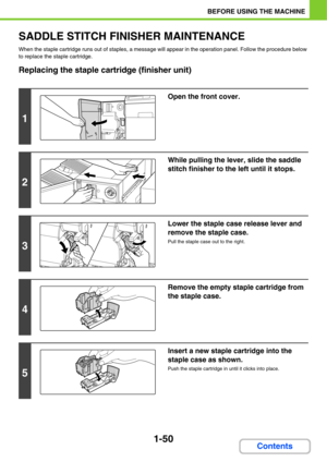 Page 911-50
BEFORE USING THE MACHINE
Contents
SADDLE STITCH FINISHER MAINTENANCE
When the staple cartridge runs out of staples, a message will appear in the operation panel. Follow the procedure below 
to replace the staple cartridge.
Replacing the staple cartridge (finisher unit)
1
Open the front cover.
2
While pulling the lever, slide the saddle 
stitch finisher to the left until it stops.
3
Lower the staple case release lever and 
remove the staple case.
Pull the staple case out to the right.
4
Remove the...