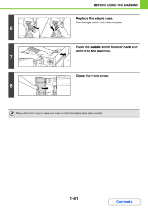 Page 921-51
BEFORE USING THE MACHINE
Contents
6
Replace the staple case.
Push the staple case in until it clicks into place.
7
Push the saddle stitch finisher back and 
latch it to the machine.
8
Close the front cover.
Make a test print or copy in staple sort mode to verify that stapling takes place correctly. 