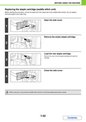 Page 931-52
BEFORE USING THE MACHINE
Contents Replacing the staple cartridge (saddle stitch unit)
Before starting this procedure, remove all output from the output tray of the saddle stitch finisher. Do not replace 
removed output in the output tray.
1
Open the side cover.
2
Remove the empty staple cartridge.
3
Load the new staple cartridge.
Remove the cover from the staple cartridge and install the 
cartridge.
4
Close the side cover.
Make a test print or copy using the saddle stitch function to verify that...