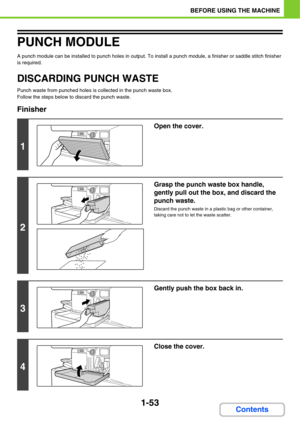 Page 941-53
BEFORE USING THE MACHINE
Contents
PUNCH MODULE
A punch module can be installed to punch holes in output. To install a punch module, a finisher or saddle stitch finisher 
is required.
DISCARDING PUNCH WASTE
Punch waste from punched holes is collected in the punch waste box.
Follow the steps below to discard the punch waste.
Finisher
1
Open the cover.
2
Grasp the punch waste box handle, 
gently pull out the box, and discard the 
punch waste.
Discard the punch waste in a plastic bag or other container,...