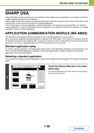 Page 971-56
BEFORE USING THE MACHINE
Contents
SHARP OSA
Sharp OSA (Open Systems Architecture) is an architecture that enables external applications to be directly connected to 
a digital multifunction machine over a network.
When a digital multifunction machine that supports Sharp OSA is used, the operation panel controls and functions of the 
machine such as scan send can be linked to an external application.
There are two types of external applications: standard application and external account application....