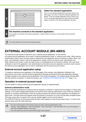 Page 98
1-57
BEFORE USING THE MACHINE
Contents
EXTERNAL ACCOUNT MODULE (MX-AMX3)
The external account module is required to use a external account application on the machine.
An external account application can be used in external authentication mode or external count mode. When external 
authentication mode is used, the login screen is retrieved from the application when the machine is started. When a job 
ends, a job notification screen is sent to the application  to enable counts to be kept for each...