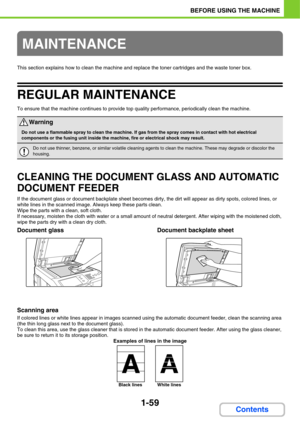 Page 1001-59
BEFORE USING THE MACHINE
Contents
This section explains how to clean the machine and replace the toner cartridges and the waste toner box.
REGULAR MAINTENANCE
To ensure that the machine continues to provide top quality performance, periodically clean the machine.
CLEANING THE DOCUMENT GLASS AND AUTOMATIC 
DOCUMENT FEEDER
If the document glass or document backplate sheet becomes dirty, the dirt will appear as dirty spots, colored lines, or 
white lines in the scanned image. Always keep these parts...