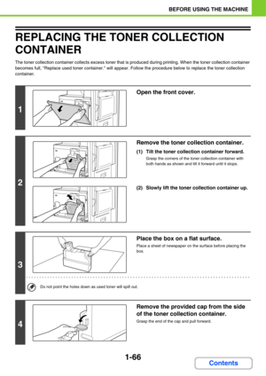 Page 1071-66
BEFORE USING THE MACHINE
Contents
REPLACING THE TONER COLLECTION 
CONTAINER
The toner collection container collects excess toner that is produced during printing. When the toner collection container 
becomes full, Replace used toner container. will appear. Follow the procedure below to replace the toner collection 
container.
1
Open the front cover.
2
Remove the toner collection container. 
(1) Tilt the toner collection container forward.
Grasp the corners of the toner collection container with...