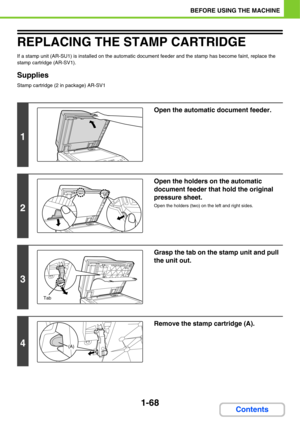 Page 1091-68
BEFORE USING THE MACHINE
Contents
REPLACING THE STAMP CARTRIDGE
If a stamp unit (AR-SU1) is installed on the automatic document feeder and the stamp has become faint, replace the 
stamp cartridge (AR-SV1).
Supplies
Stamp cartridge (2 in package) AR-SV1
1
Open the automatic document feeder.
2
Open the holders on the automatic 
document feeder that hold the original 
pressure sheet.
Open the holders (two) on the left and right sides.
3
Grasp the tab on the stamp unit and pull 
the unit out.
4
Remove...