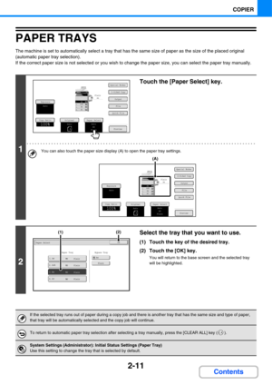 Page 1232-11
COPIER
Contents
PAPER TRAYS
The machine is set to automatically select a tray that has the same size of paper as the size of the placed original 
(automatic paper tray selection).
If the correct paper size is not selected or you wish to change the paper size, you can select the paper tray manually.
1
Touch the [Paper Select] key.
You can also touch the paper size display (A) to open the paper tray settings.
2
Select the tray that you want to use.
(1) Touch the key of the desired tray.
(2) Touch the...