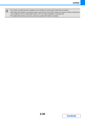 Page 1472-35
COPIER
Contents
 The number of sheets that can be stapled at once includes any covers and/or inserts that are inserted.
 When Mixed Size Original in the special modes is used with the Same Width setting, the maximum number of sheets that 
can be stapled is 25 for a saddle stitch finisher or 30 for a finisher regardless of the paper size.
 The saddle stitch function can only be used when a saddle stitch finisher is installed. 