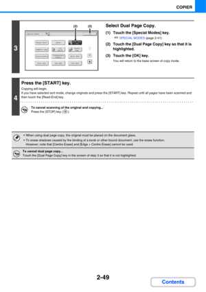 Page 1612-49
COPIER
Contents
3
Select Dual Page Copy.
(1) Touch the [Special Modes] key.
☞SPECIAL MODES (page 2-41)
(2) Touch the [Dual Page Copy] key so that it is 
highlighted.
(3) Touch the [OK] key.
You will return to the base screen of copy mode.
4
Press the [START] key.
Copying will begin.
If you have selected sort mode, change originals and press the [START] key. Repeat until all pages have been scanned and 
then touch the [Read-End] key.
To cancel scanning of the original and copying...
Press the [STOP]...