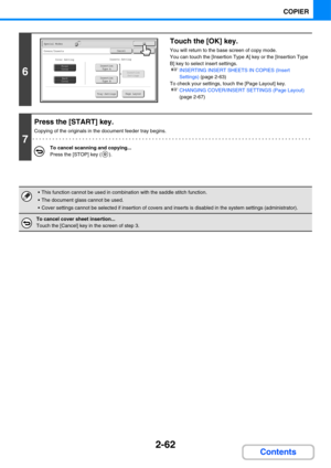 Page 1742-62
COPIER
Contents
6
Touch the [OK] key.
You will return to the base screen of copy mode.
You can touch the [Insertion Type A] key or the [Insertion Type 
B] key to select insert settings.
☞INSERTING INSERT SHEETS IN COPIES (Insert 
Settings) (page 2-63)
To check your settings, touch the [Page Layout] key.
☞CHANGING COVER/INSERT SETTINGS (Page Layout) 
(page 2-67)
7
Press the [START] key.
Copying of the originals in the document feeder tray begins.
To cancel scanning and copying...
Press the [STOP] key...