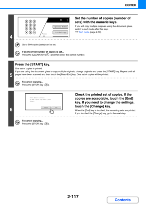 Page 2292-117
COPIER
Contents
4
Set the number of copies (number of 
sets) with the numeric keys.
If you will copy multiple originals using the document glass, 
switch to sort mode after this step.
☞Sort mode (page 2-33)
Up to 999 copies (sets) can be set.
If an incorrect number of copies is set...
Press the [CLEAR] key ( ) and then enter the correct number.
5
Press the [START] key.
One set of copies is printed.
If you are using the document glass to copy multiple originals, change originals and press the...