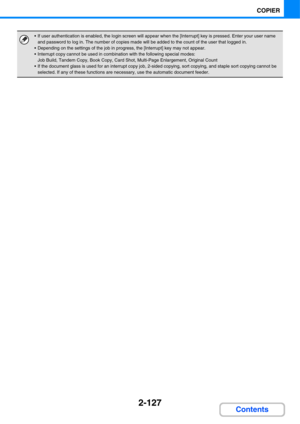 Page 2392-127
COPIER
Contents
 If user authentication is enabled, the login screen will appear when the [Interrupt] key is pressed. Enter your user name 
and password to log in. The number of copies made will be added to the count of the user that logged in.
 Depending on the settings of the job in progress, the [Interrupt] key may not appear.
 Interrupt copy cannot be used in combination with the following special modes:
Job Build, Tandem Copy, Book Copy, Card Shot, Multi-Page Enlargement, Original Count
 If...