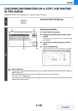 Page 2482-136
COPIER
Contents
CHECKING INFORMATION ON A COPY JOB WAITING 
IN THE QUEUE
Detailed information can be displayed on a copy job waiting in the queue.
1
Press the [JOB STATUS] key.
2
Checking job details
(1) Touch the [Print Job] tab.
(2) Change the print job status mode to [Job 
Queue].
Touch this key to change modes. The selected mode will 
be highlighted.
(3) Touch the key of the job that you wish to 
check.
(4) Touch the [Detail] key.
The job check screen of the job selected in (3) appears.
[Paper...