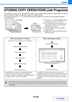 Page 2492-137
COPIER
Contents
STORING COPY OPERATIONS (Job Programs)
A job program is a group of copy settings stored together. When copy settings are stored in a job program, the settings 
can be retrieved and used for a copy job by means of a simple operation.
For example, suppose A3 (11 x 17) size CAD drawings are copied once a month for archive purposes using the 
following settings:
(1) The A3 (11 x 17) size CAD drawings are 
reduced to A4 (8-1/2 x 11) size.
(2) The drawings have fine lines that do not...