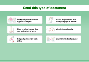 Page 28Send this type of document
Bulky original (shadows 
appear at edges)
Bound original such as a 
book (one page at a time)
More original pages than 
can be loaded at once
Mixed-size originals
Original printed on both 
sides
Original with background 