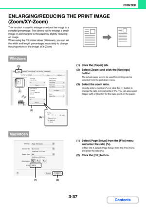 Page 2943-37
PRINTER
Contents
ENLARGING/REDUCING THE PRINT IMAGE
(Zoom/XY-Zoom)
This function is used to enlarge or reduce the image to a 
selected percentage. This allows you to enlarge a small 
image or add margins to the paper by slightly reducing 
an image.
When using the PS printer driver (Windows), you can set 
the width and length percentages separately to change 
the proportions of the image. (XY-Zoom)
(1) Click the [Paper] tab.
(2) Select [Zoom] and click the [Settings] 
button.
The actual paper size to...