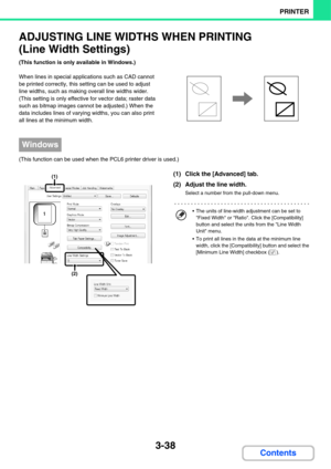 Page 2953-38
PRINTER
Contents
ADJUSTING LINE WIDTHS WHEN PRINTING
(Line Width Settings)
(This function is only available in Windows.)
When lines in special applications such as CAD cannot 
be printed correctly, this setting can be used to adjust 
line widths, such as making overall line widths wider. 
(This setting is only effective for vector data; raster data 
such as bitmap images cannot be adjusted.) When the 
data includes lines of varying widths, you can also print 
all lines at the minimum width.
(This...