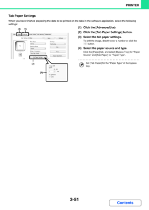 Page 3083-51
PRINTER
Contents
Tab Paper Settings
When you have finished preparing the data to be printed on the tabs in the software application, select the following 
settings:
(1) Click the [Advanced] tab.
(2) Click the [Tab Paper Settings] button.
(3) Select the tab paper settings.
To shift the image, directly enter a number or click the 
 button.
(4) Select the paper source and type.
Click the [Paper] tab, and select [Bypass Tray] for Paper 
Source and [Tab Paper] for Paper Type.
(4)(1)
(2)
(3)
Set [Tab...