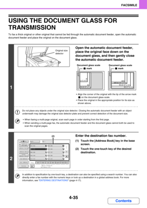 Page 3664-35
FACSIMILE
Contents
USING THE DOCUMENT GLASS FOR 
TRANSMISSION
To fax a thick original or other original that cannot be fed through the automatic document feeder, open the automatic 
document feeder and place the original on the document glass.
1
Open the automatic document feeder, 
place the original face down on the 
document glass, and then gently close 
the automatic document feeder.
 Align the corner of the original with the tip of the arrow mark 
 on the document glass scale.
 Place the...