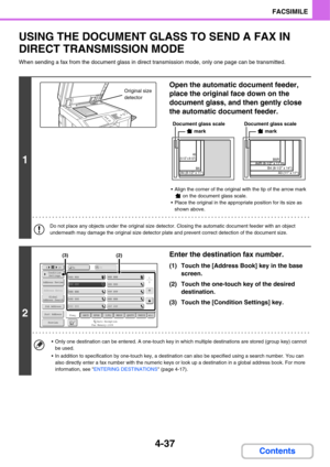 Page 3684-37
FACSIMILE
Contents
USING THE DOCUMENT GLASS TO SEND A FAX IN 
DIRECT TRANSMISSION MODE
When sending a fax from the document glass in direct transmission mode, only one page can be transmitted.
1
Open the automatic document feeder, 
place the original face down on the 
document glass, and then gently close 
the automatic document feeder.
 Align the corner of the original with the tip of the arrow mark 
 on the document glass scale.
 Place the original in the appropriate position for its size as...