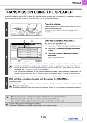 Page 3704-39
FACSIMILE
Contents
TRANSMISSION USING THE SPEAKER
When the speaker is used to dial, the fax is sent after the number is dialled and the connection is established. If a person 
answers, you will be able to hear his or her voice, but you will not be able to speak.
1
Place the original.
Place the original face up in the document feeder tray, or face 
down on the document glass.
When the document glass is used, only one page can be 
transmitted.
2
Enter the destination fax number.
(1) Touch the...