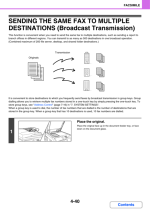 Page 3714-40
FACSIMILE
Contents
SENDING THE SAME FAX TO MULTIPLE 
DESTINATIONS (Broadcast Transmission)
This function is convenient when you need to send the same fax to multiple destinations, such as sending a report to 
branch offices in different regions. You can transmit to as many as 500 destinations in one broadcast operation. 
(Combined maximum of 200 file server, desktop, and shared folder destinations.)
It is convenient to store destinations to which you frequently send faxes by broadcast transmission...